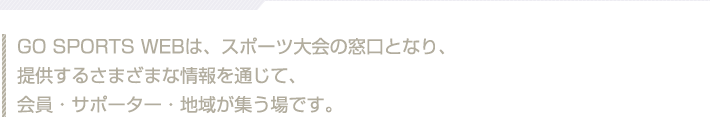 Go Sports Webは、スポーツ大会の窓口となり、提供するさまざまな情報を通じて、会員・サポーター・地域が集う場です。